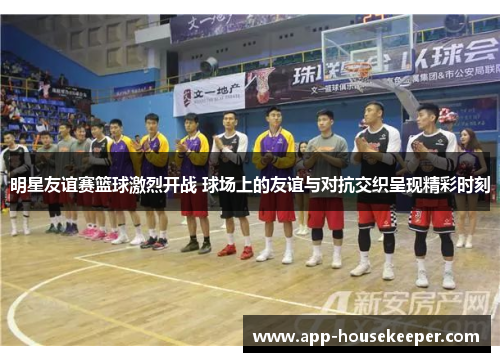 明星友谊赛篮球激烈开战 球场上的友谊与对抗交织呈现精彩时刻