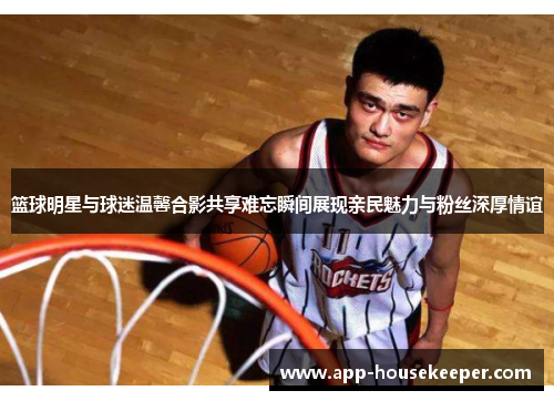 篮球明星与球迷温馨合影共享难忘瞬间展现亲民魅力与粉丝深厚情谊