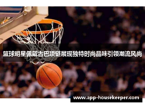 篮球明星佩戴古巴项链展现独特时尚品味引领潮流风尚
