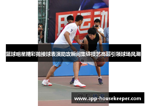 篮球明星精彩抛接球表演助攻瞬间集锦技艺高超引领球场风潮