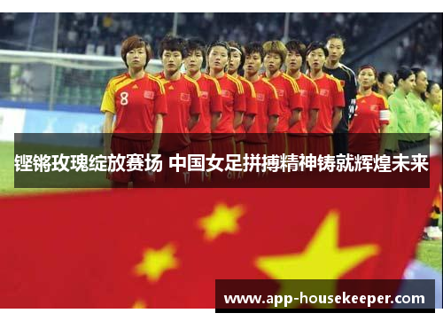 铿锵玫瑰绽放赛场 中国女足拼搏精神铸就辉煌未来