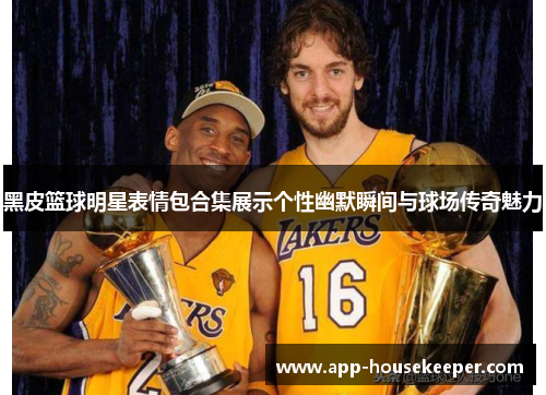 黑皮篮球明星表情包合集展示个性幽默瞬间与球场传奇魅力